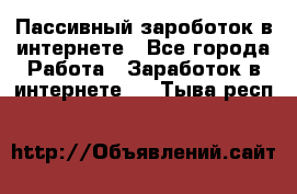 Пассивный зароботок в интернете - Все города Работа » Заработок в интернете   . Тыва респ.